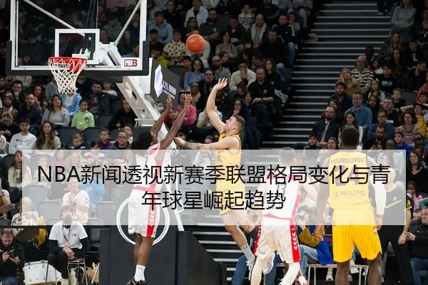 NBA新闻透视新赛季联盟格局变化与青年球星崛起趋势